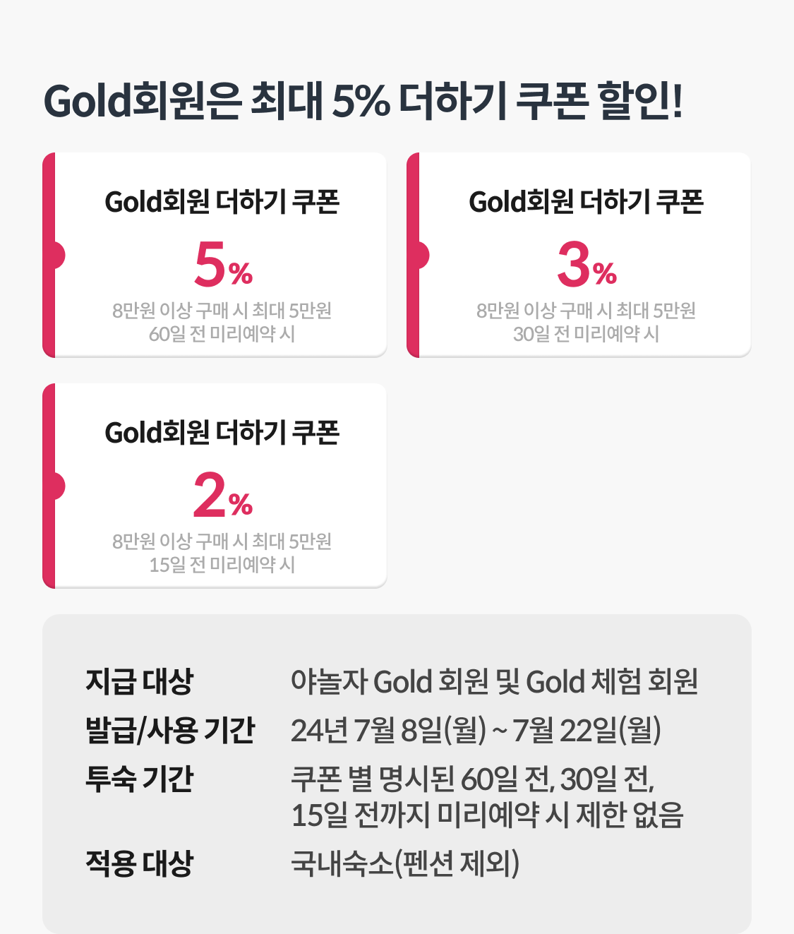 Gold회원은 최대 5% 더하기 쿠폰 할인!
Gold회원 더하기 5% 쿠폰, 8만원 이상 구매 시 최대 5만원 할인 (60일 전 미리예약 시)
Gold회원 더하기 3% 쿠폰, 8만원 이상 구매 시 최대 5만원 할인 (30일 전 미리예약 시)
Gold회원 더하기 2% 쿠폰, 8만원 이상 구매 시 최대 5만원 할인 (15일 전 미리예약 시)