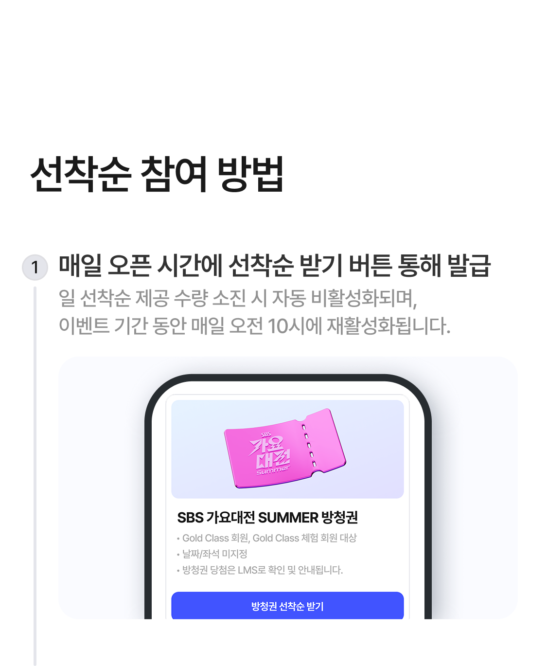 선착순 참여 방법
1. 매일 오픈 시간에 선착순 받기 버튼 통해 발급 - 일 선착순 제공 수량 소진 시 자동 비활성화되며,  이벤트 기간 동안 매일 오전 10시에 재활성화됩니다.
2. 당첨 LMS를 통해 당첨자 정보 등록하기 - 당첨자 정보 등록을 진행하지 않으면 관람연령인증이 불가하여 당첨이 취소될 수 있습니다.
3. 관람연령 인증 후, 최종 당첨 확정 안내된 LMS 확인하기 - 공연관람 전까지 LMS가 삭제되지 않도록 유의해주세요.
4. 오프라인 티켓부스에서 방청권 수령하기
당첨확정이 안내된 LMS와 지정된 신분증을 지참해주세요. 신분증 미지참 또는 기준 미달 신분증 지참 시 현장에서
공연관람이 불가할 수 있습니다.
자세한 내용은 하단 Q&A와 유의사항을 참고해주세요.