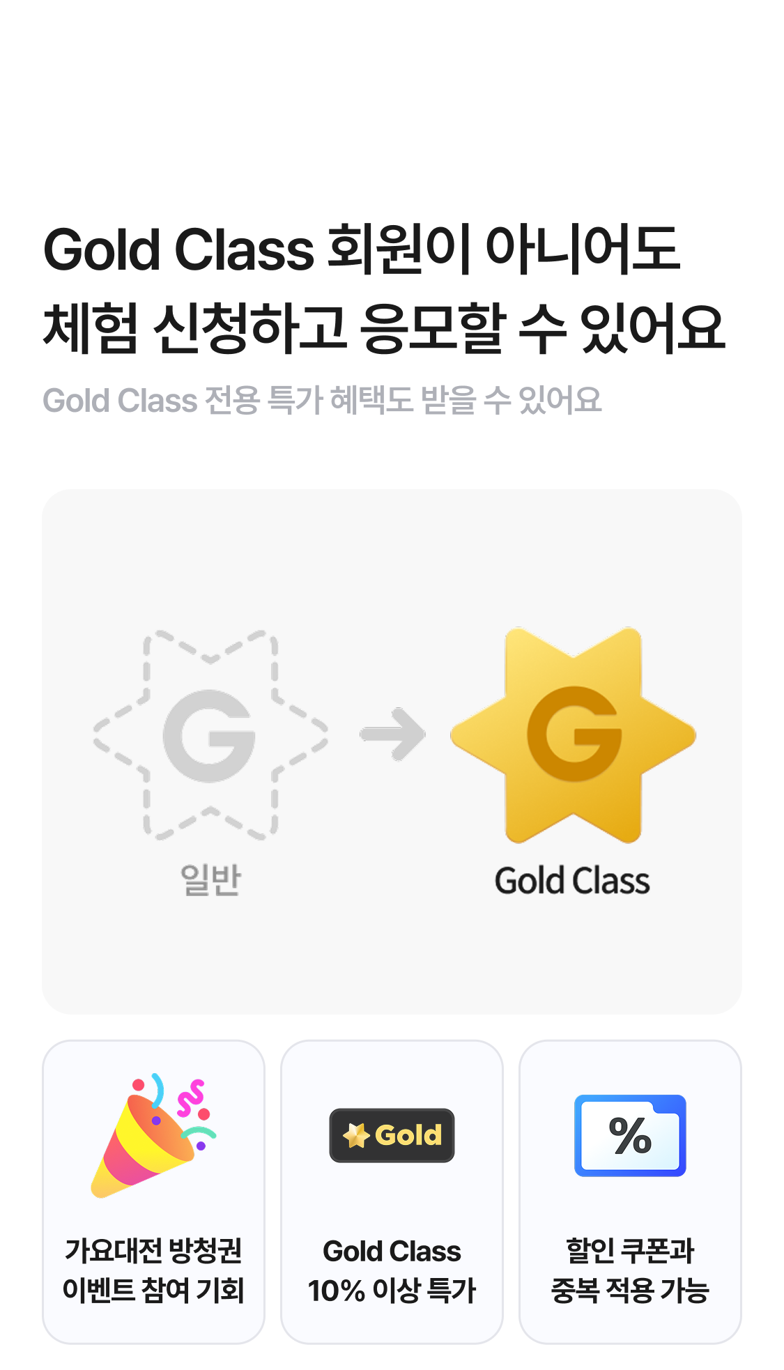 Gold Class 회원이 아니어도 체험 신청하고 응모할 수 있어요
Gold Class 전용 특가 혜택도 받을 수 있어요.
1. 가요대전 방청권 이벤트 참여 기회
2. Gold Class 10% 이상 특가
3. 할인 쿠폰과 중복 적용 가능