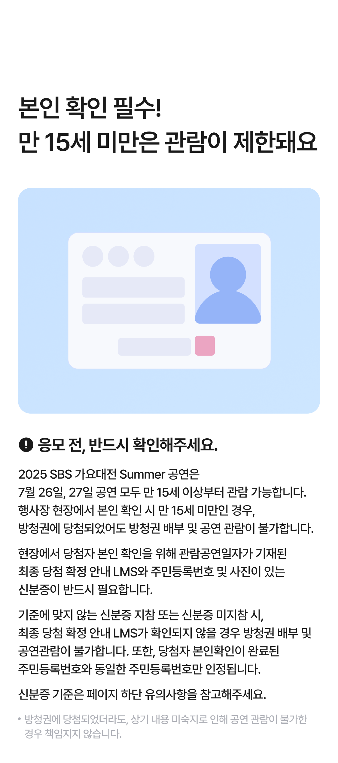 본인 확인 필수! 만 15세 미만은 관람이 제한돼요
응모 전, 반드시 확인해 주세요.
2025 SBS 가요대전 Summer 공연은
7월 26일, 27일 공연 모두 만 15세 이상부터 관람 가능합니다.
행사장 현장에서 본인 확인 시 만 15세 미만인 경우,
방청권에 당첨되었어도 방청권 배부 및 공연 관람이 불가합니다.
현장에서 당첨자 본인 확인을 위해 관람공연일자가 기재된
최종 당첨 확정 안내 LMS와 주민등록번호 및 사진이 있는
신분증이 반드시 필요합니다.
기준에 맞지 않는 신분증 지참 또는 신분증 미지참 시,
최종 당첨 확정 안내 LMS가 확인되지 않을 경우 방청권 배부 및 공연관람이 불가합니다. 또한, 당첨자 본인확인이 완료된
주민등록번호와 동일한 주민등록번호만 인정됩니다. 
신분증 기준은 페이지 하단 유의사항을 참고해주세요.
방청권에 당첨되었더라도, 상기 내용 미숙지로 인해 공연 관람이 불가한 경우 책임지지 않습니다.